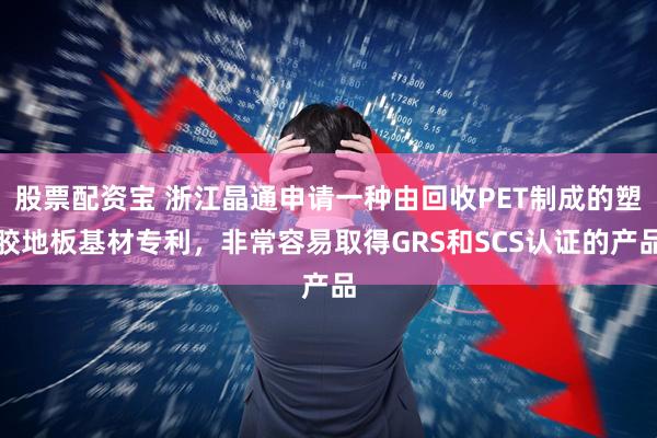 股票配资宝 浙江晶通申请一种由回收PET制成的塑胶地板基材专利，非常容易取得GRS和SCS认证的产品