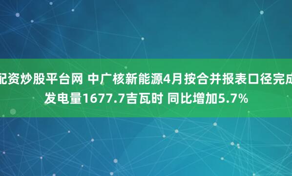 配资炒股平台网 中广核新能源4月按合并报表口径完成发电量1677.7吉瓦时 同比增加5.7%