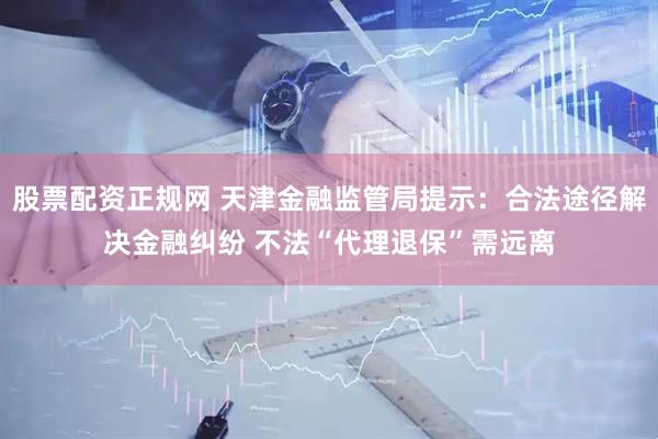 股票配资正规网 天津金融监管局提示：合法途径解决金融纠纷 不法“代理退保”需远离