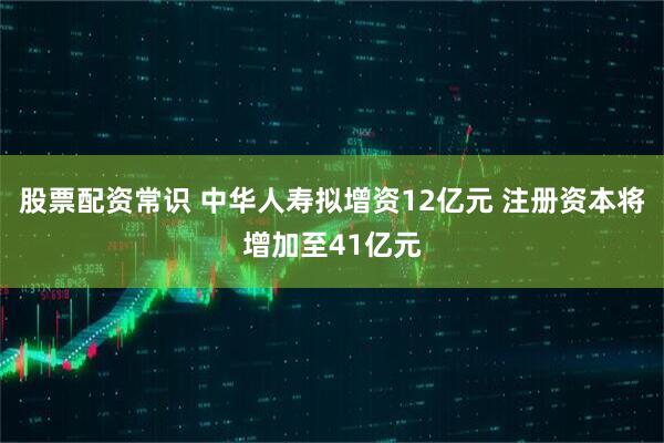 股票配资常识 中华人寿拟增资12亿元 注册资本将增加至41亿元