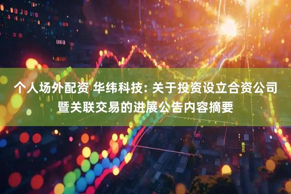 个人场外配资 华纬科技: 关于投资设立合资公司暨关联交易的进展公告内容摘要