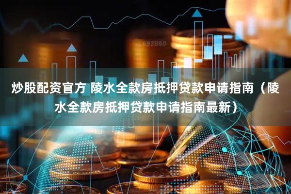 炒股配资官方 陵水全款房抵押贷款申请指南（陵水全款房抵押贷款申请指南最新）
