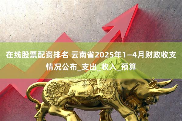 在线股票配资排名 云南省2025年1—4月财政收支情况公布_支出_收入_预算