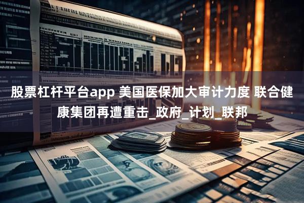 股票杠杆平台app 美国医保加大审计力度 联合健康集团再遭重击_政府_计划_联邦