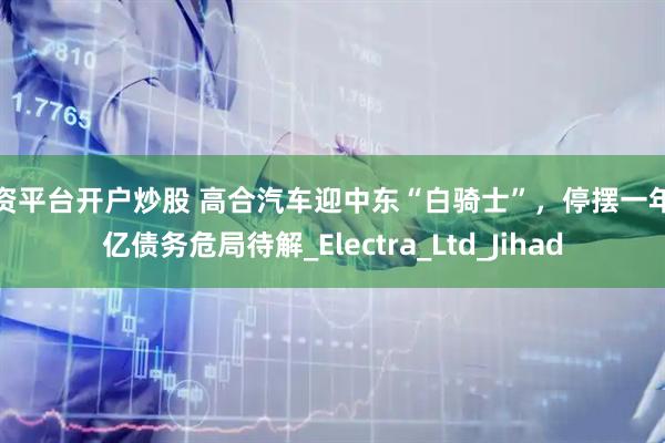 配资平台开户炒股 高合汽车迎中东“白骑士”，停摆一年百亿债务危局待解_Electra_Ltd_Jihad