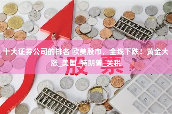 十大证券公司的排名 欧美股市，全线下跌！黄金大涨_美国_特朗普_关税