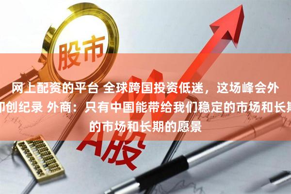 网上配资的平台 全球跨国投资低迷，这场峰会外宾人数却创纪录 外商：只有中国能带给我们稳定的市场和长期的愿景
