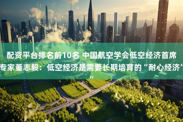 配资平台排名前10名 中国航空学会低空经济首席专家董志毅：低空经济是需要长期培育的“耐心经济”