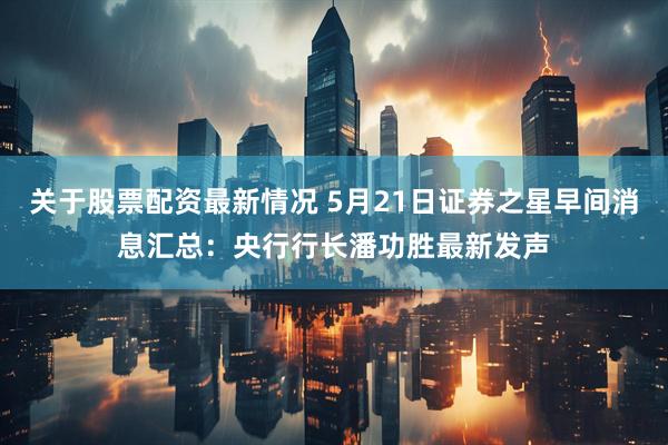 关于股票配资最新情况 5月21日证券之星早间消息汇总：央行行长潘功胜最新发声