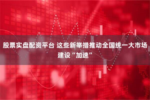 股票实盘配资平台 这些新举措推动全国统一大市场建设“加速”