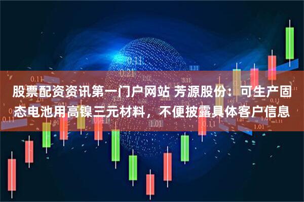 股票配资资讯第一门户网站 芳源股份：可生产固态电池用高镍三元材料，不便披露具体客户信息