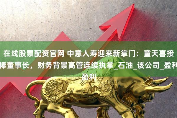 在线股票配资官网 中意人寿迎来新掌门：童天喜接棒董事长，财务背景高管连续执掌_石油_该公司_盈利