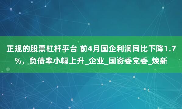 正规的股票杠杆平台 前4月国企利润同比下降1.7%，负债率小幅上升_企业_国资委党委_焕新