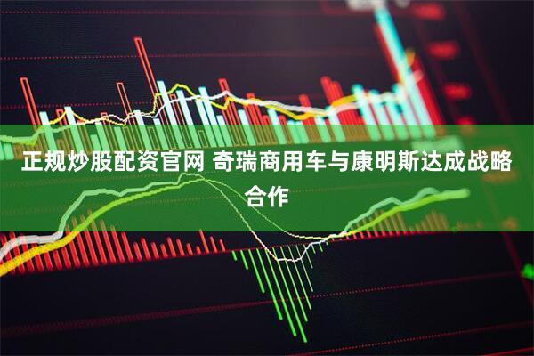 正规炒股配资官网 奇瑞商用车与康明斯达成战略合作