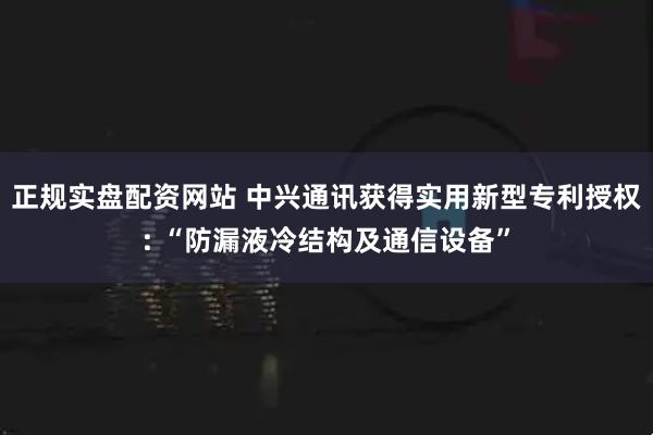 正规实盘配资网站 中兴通讯获得实用新型专利授权: “防漏液冷结构及通信设备”
