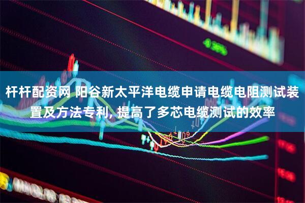 杆杆配资网 阳谷新太平洋电缆申请电缆电阻测试装置及方法专利, 提高了多芯电缆测试的效率