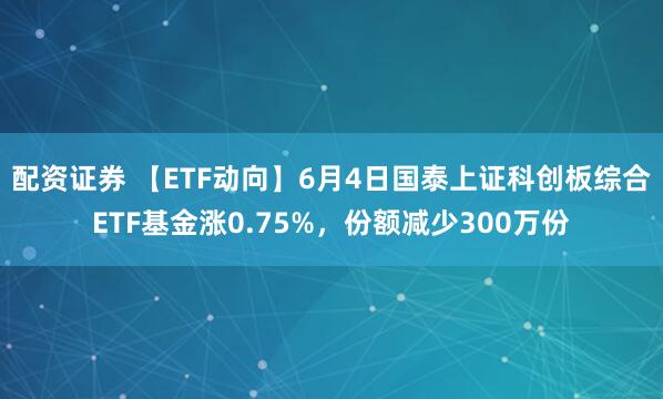 配资证券 【ETF动向】6月4日国泰上证科创板综合ETF基金涨0.75%，份额减少300万份