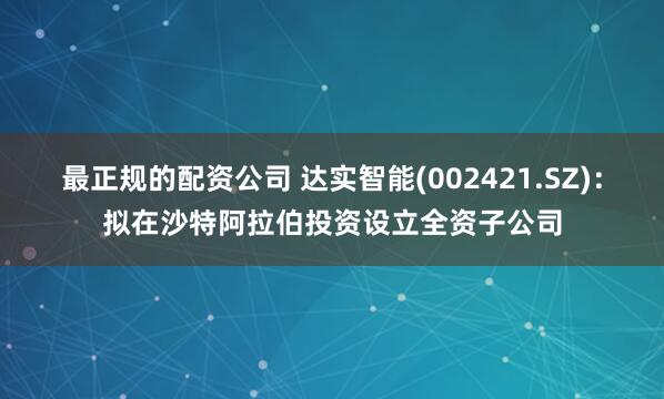 最正规的配资公司 达实智能(002421.SZ)：拟在沙特阿拉伯投资设立全资子公司