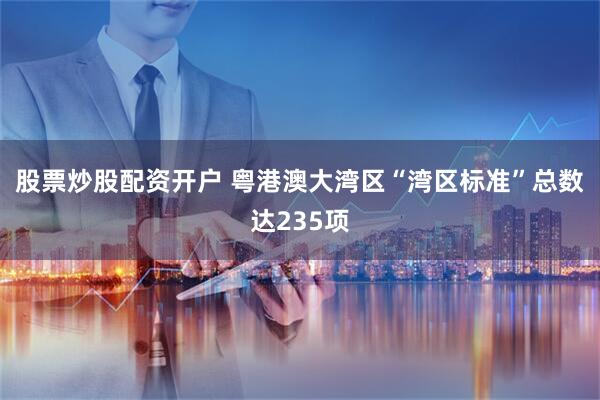 股票炒股配资开户 粤港澳大湾区“湾区标准”总数达235项