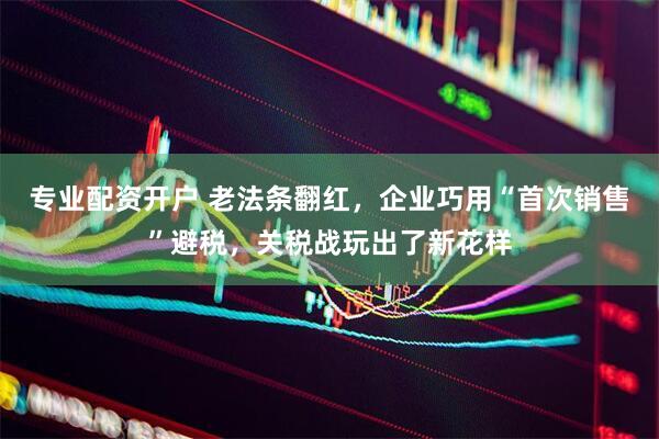 专业配资开户 老法条翻红，企业巧用“首次销售”避税，关税战玩出了新花样