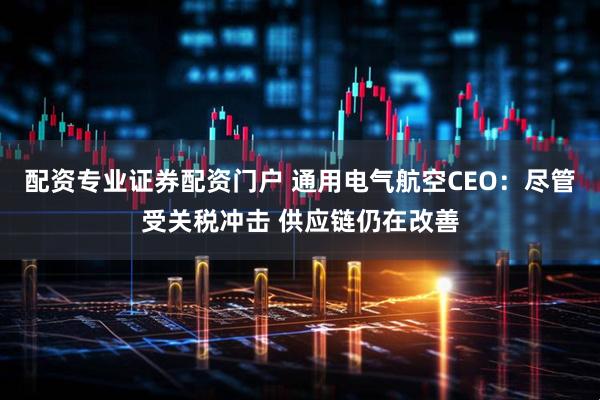 配资专业证券配资门户 通用电气航空CEO：尽管受关税冲击 供应链仍在改善