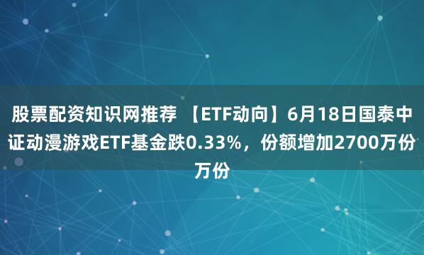 股票配资知识网推荐 【ETF动向】6月18日国泰中证动漫游戏ETF基金跌0.33%，份额增加2700万份