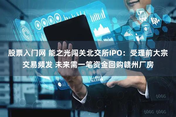 股票入门网 能之光闯关北交所IPO：受理前大宗交易频发 未来需一笔资金回购赣州厂房