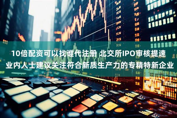 10倍配资可以找谁代注册 北交所IPO审核提速 业内人士建议关注符合新质生产力的专精特新企业