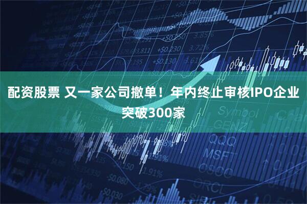 配资股票 又一家公司撤单！年内终止审核IPO企业突破300家