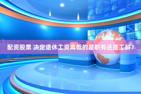配资股票 决定退休工资高低的是职务还是工龄？