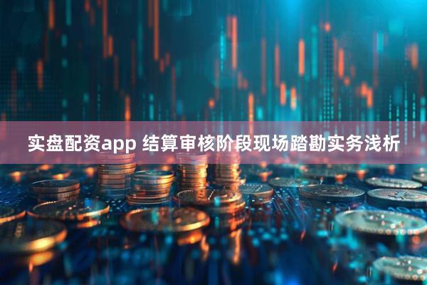 实盘配资app 结算审核阶段现场踏勘实务浅析