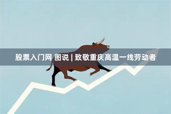 股票入门网 图说 | 致敬重庆高温一线劳动者