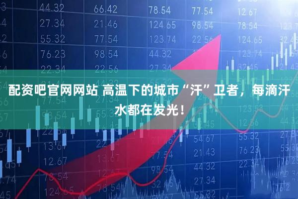 配资吧官网网站 高温下的城市“汗”卫者，每滴汗水都在发光！