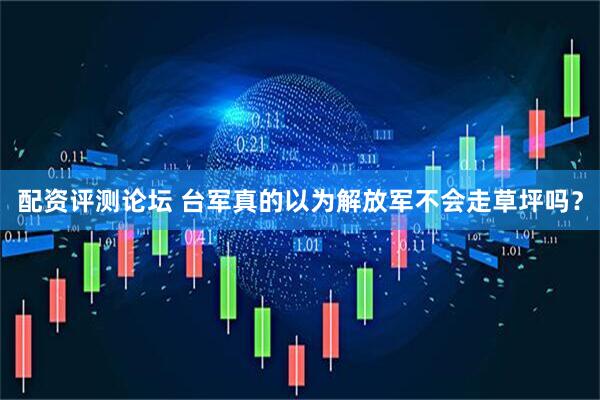 配资评测论坛 台军真的以为解放军不会走草坪吗？