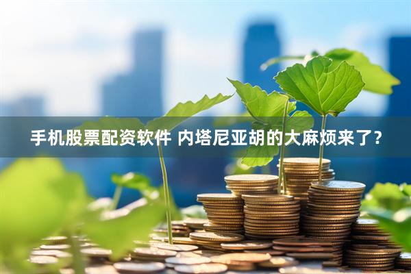 手机股票配资软件 内塔尼亚胡的大麻烦来了？