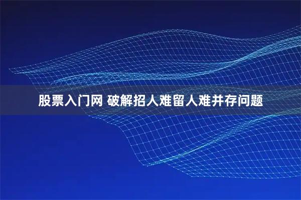 股票入门网 破解招人难留人难并存问题