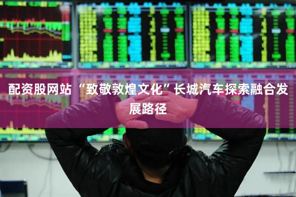 配资股网站 “致敬敦煌文化”长城汽车探索融合发展路径