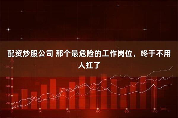 配资炒股公司 那个最危险的工作岗位，终于不用人扛了