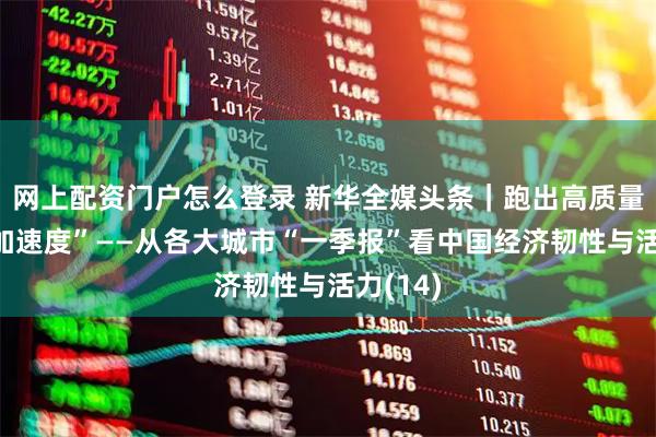 网上配资门户怎么登录 新华全媒头条｜跑出高质量发展“加速度”——从各大城市“一季报”看中国经济韧性与活力(14)