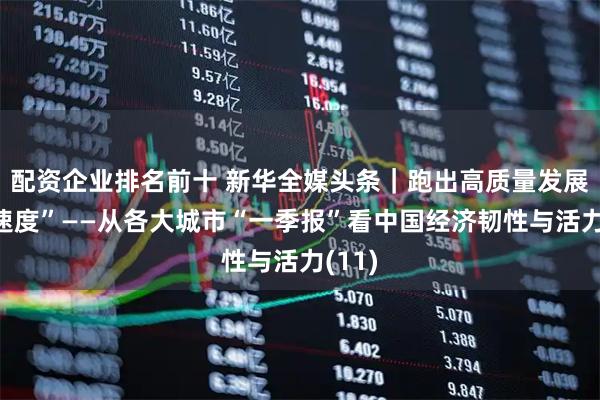 配资企业排名前十 新华全媒头条｜跑出高质量发展“加速度”——从各大城市“一季报”看中国经济韧性与活力(11)