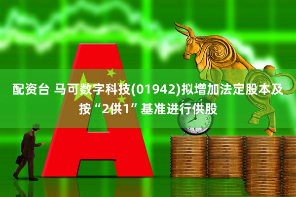 配资台 马可数字科技(01942)拟增加法定股本及按“2供1”基准进行供股