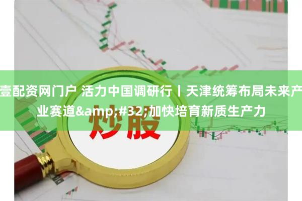 壹配资网门户 活力中国调研行丨天津统筹布局未来产业赛道 加快培育新质生产力