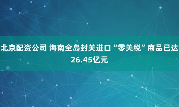 北京配资公司 海南全岛封关进口“零关税”商品已达26.45亿元