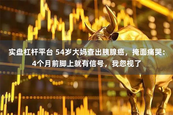 实盘杠杆平台 54岁大妈查出胰腺癌，掩面痛哭：4个月前脚上就有信号，我忽视了