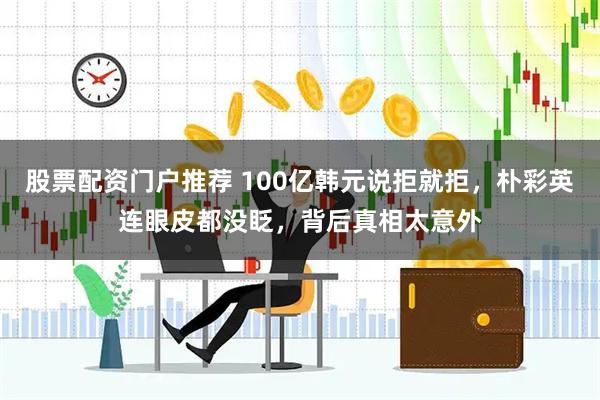 股票配资门户推荐 100亿韩元说拒就拒，朴彩英连眼皮都没眨，背后真相太意外