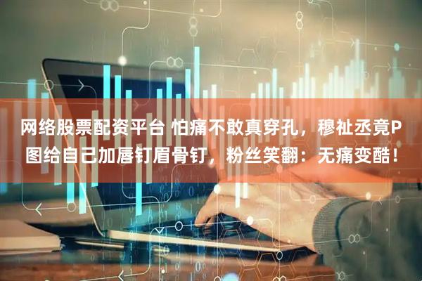 网络股票配资平台 怕痛不敢真穿孔，穆祉丞竟P图给自己加唇钉眉骨钉，粉丝笑翻：无痛变酷！