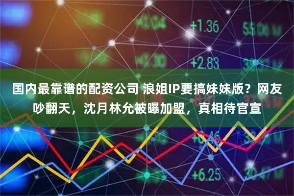 国内最靠谱的配资公司 浪姐IP要搞妹妹版？网友吵翻天，沈月林允被曝加盟，真相待官宣