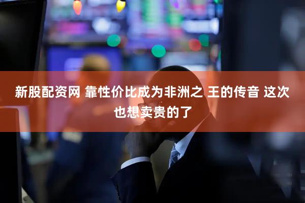 新股配资网 靠性价比成为非洲之 王的传音 这次也想卖贵的了