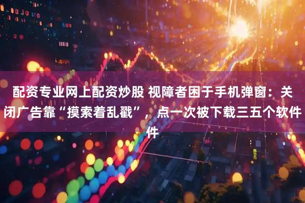 配资专业网上配资炒股 视障者困于手机弹窗：关闭广告靠“摸索着乱戳”，点一次被下载三五个软件